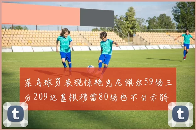 菜鸟球员表现惊艳克尼佩尔59场三分209记基根穆雷80场也不甘示弱