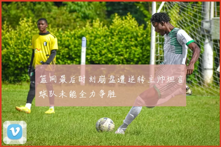 篮网最后时刻崩盘遭逆转主帅坦言球队未能全力争胜