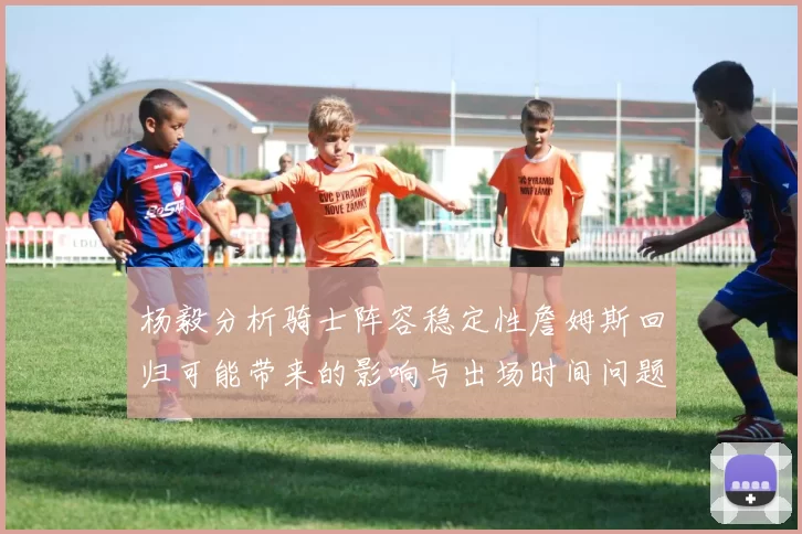 杨毅分析骑士阵容稳定性詹姆斯回归可能带来的影响与出场时间问题