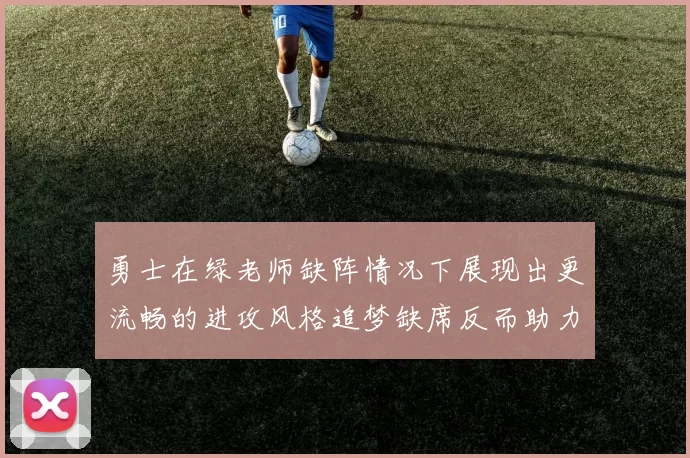 勇士在绿老师缺阵情况下展现出更流畅的进攻风格追梦缺席反而助力球队表现提升