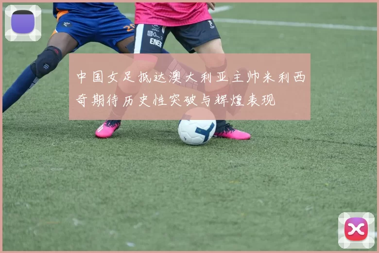 中国女足抵达澳大利亚主帅米利西奇期待历史性突破与辉煌表现