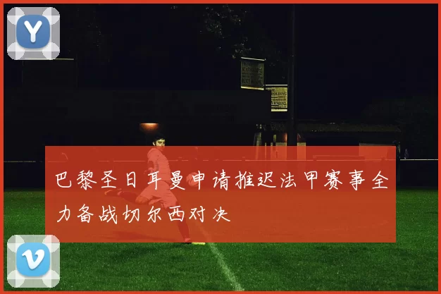 巴黎圣日耳曼申请推迟法甲赛事全力备战切尔西对决