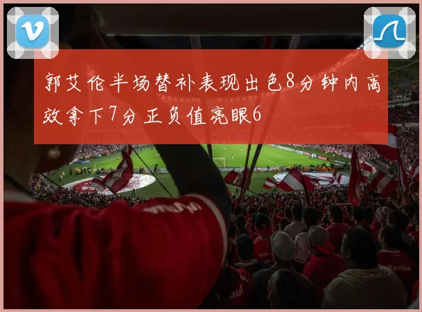 郭艾伦半场替补表现出色8分钟内高效拿下7分正负值亮眼6