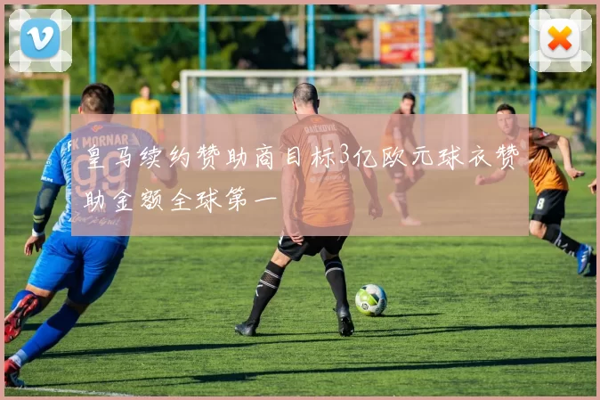 皇马续约赞助商目标3亿欧元球衣赞助金额全球第一