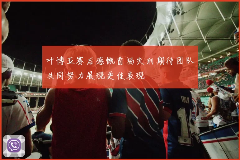叶博亚赛后感慨首场失利期待团队共同努力展现更佳表现
