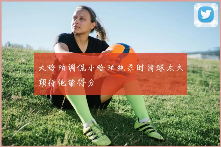 大哈珀调侃小哈珀绝杀时持球太久期待他能得分