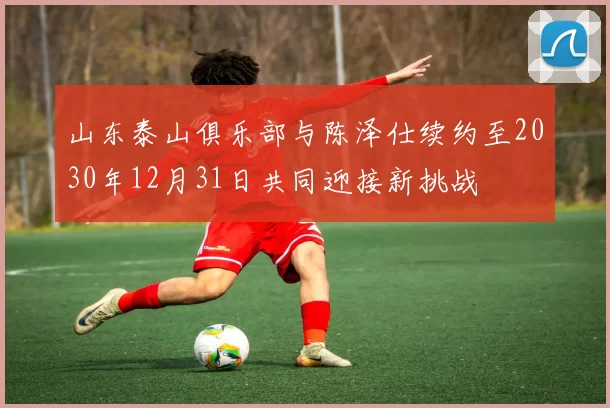 山东泰山俱乐部与陈泽仕续约至2030年12月31日共同迎接新挑战