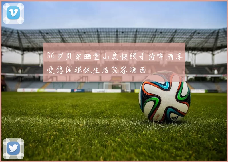 36岁贝尔晒雪山度假照手持啤酒享受悠闲退休生活笑容满面