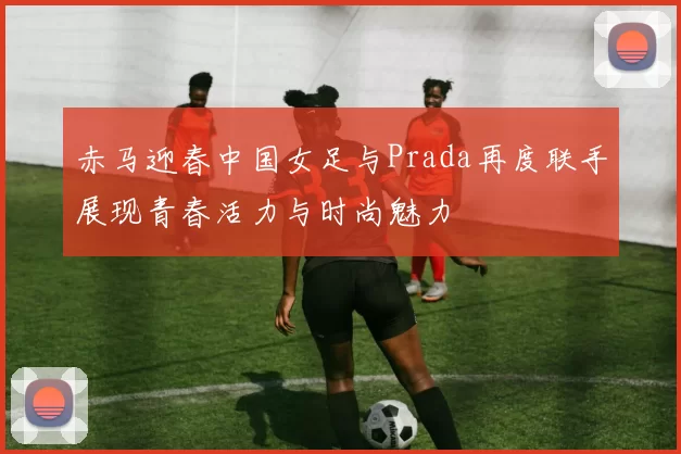 赤马迎春中国女足与Prada再度联手展现青春活力与时尚魅力