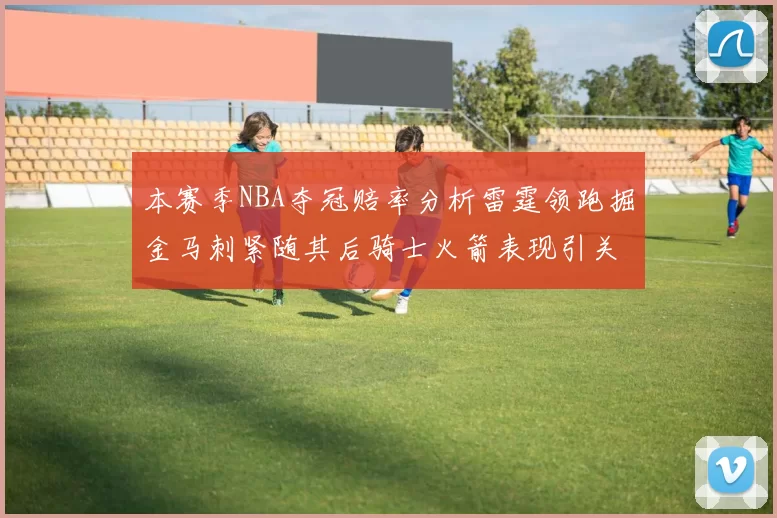 本赛季NBA夺冠赔率分析雷霆领跑掘金马刺紧随其后骑士火箭表现引关注