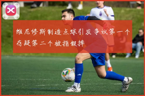 维尼修斯制造点球引发争议第一个存疑第二个被指假摔