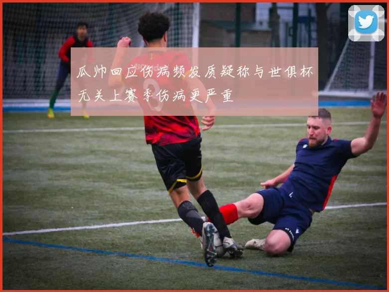 瓜帅回应伤病频发质疑称与世俱杯无关上赛季伤病更严重