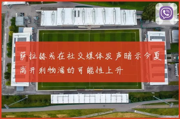 萨拉赫或在社交媒体发声暗示今夏离开利物浦的可能性上升