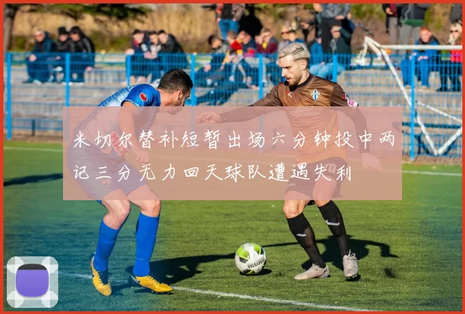 米切尔替补短暂出场六分钟投中两记三分无力回天球队遭遇失利