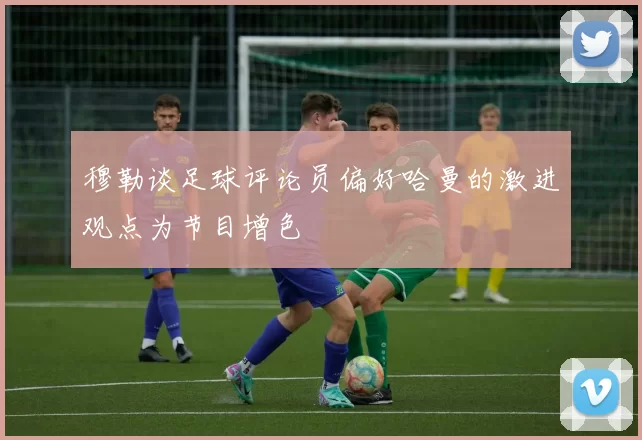 穆勒谈足球评论员偏好哈曼的激进观点为节目增色